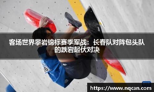 客场世界攀岩锦标赛季军战：长春队对阵包头队的跌宕起伏对决